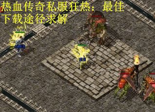 热血传奇私服狂热：最佳下载途径求解
