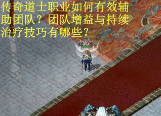 传奇道士职业如何有效辅助团队？团队增益与持续治疗技巧有哪些？