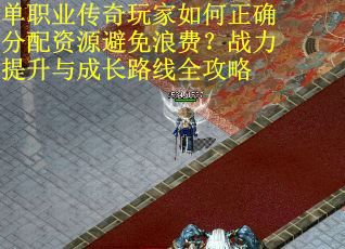 单职业传奇玩家如何正确分配资源避免浪费?战力提升与成长路线全攻略
