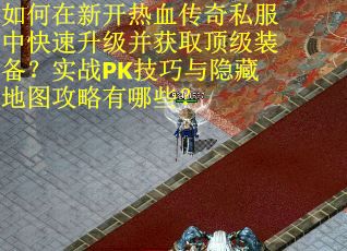 如何在新开热血传奇私服中快速升级并获取顶级装备？实战PK技巧与隐藏地图攻略有哪些？