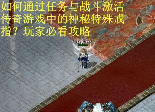 如何通过任务与战斗激活传奇游戏中的神秘特殊戒指?玩家必看攻略